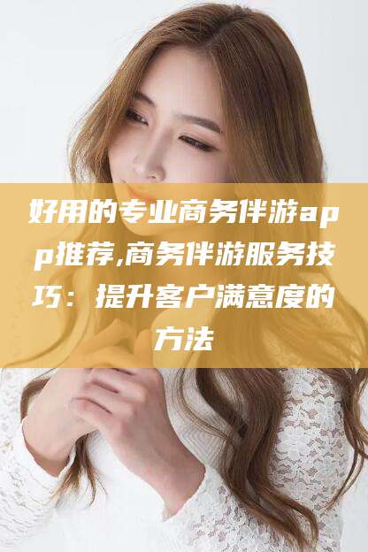 唐山好用的专业商务伴游app推荐,商务伴游服务技巧：提升客户满意度的方法