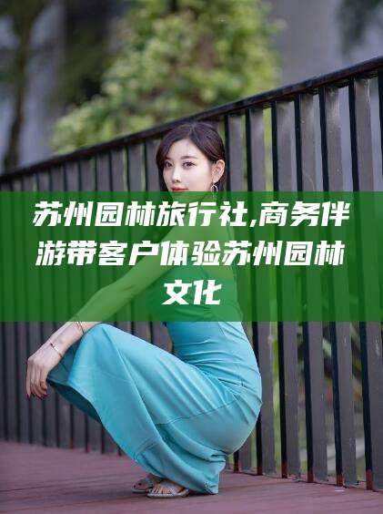 唐山苏州园林旅行社,商务伴游带客户体验苏州园林文化