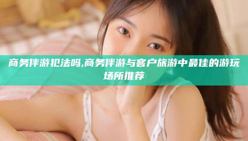 唐山商务伴游犯法吗,商务伴游与客户旅游中最佳的游玩场所推荐