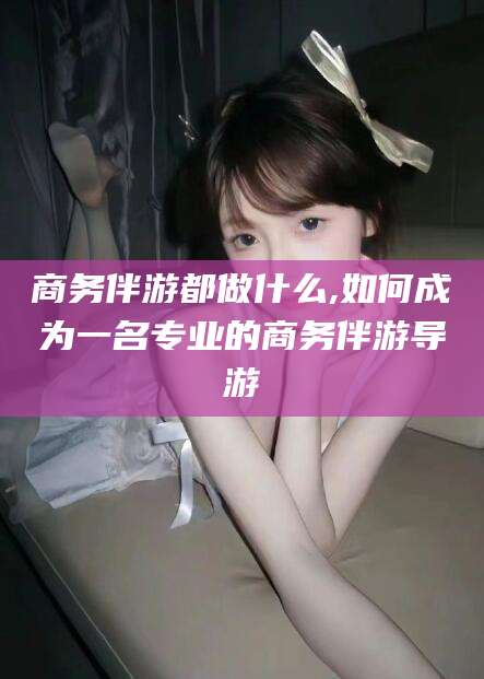 唐山商务伴游都做什么,如何成为一名专业的商务伴游导游