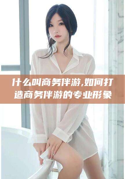 唐山什么叫商务伴游,如何打造商务伴游的专业形象