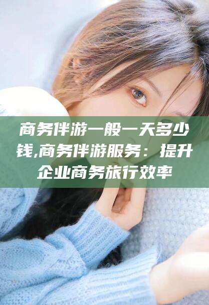 唐山商务伴游一般一天多少钱,商务伴游服务：提升企业商务旅行效率