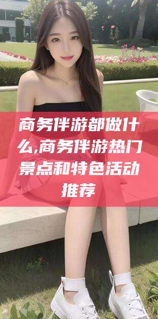 唐山商务伴游都做什么,商务伴游热门景点和特色活动推荐