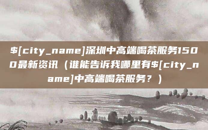 唐山深圳中高端喝茶服务1500最新资讯（谁能告诉我哪里有唐山中高端喝茶服务？）