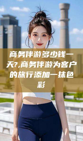 唐山商务伴游多少钱一天?,商务伴游为客户的旅行添加一抹色彩