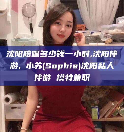 唐山沈阳陪唱多少钱一小时,沈阳伴游,贠小苏(Sophia)沈阳私人伴游 模特兼职