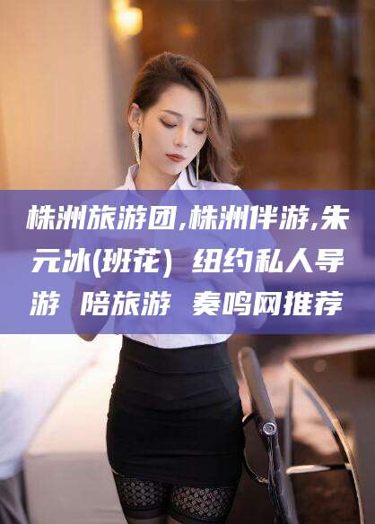 唐山株洲旅游团,株洲伴游,朱元冰(班花) 纽约私人导游 陪旅游 奏鸣网推荐