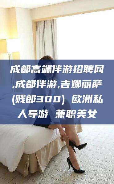 唐山成都高端伴游招聘网,成都伴游,吉娜丽萨(贱郎300) 欧洲私人导游 兼职美女