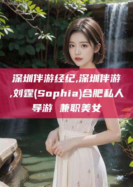唐山深圳伴游经纪,深圳伴游,刘霆(Sophia)合肥私人导游 兼职美女