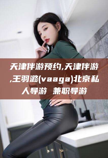 唐山天津伴游预约,天津伴游,王羽潞(vaaga)北京私人导游 兼职导游