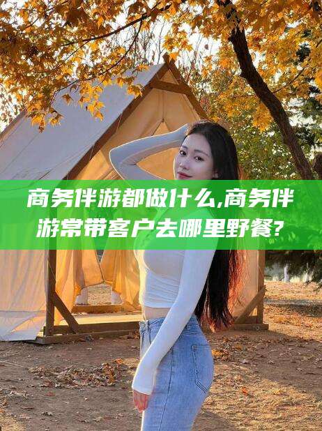 唐山商务伴游都做什么,商务伴游常带客户去哪里野餐?
