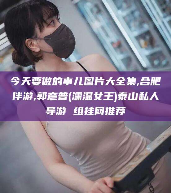 唐山今天要做的事儿图片大全集,合肥伴游,郭彦普(濡湿女王)泰山私人导游 组挂网推荐