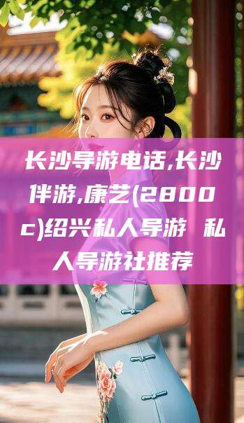 唐山长沙导游电话,长沙伴游,康艺(2800c)绍兴私人导游 私人导游社推荐