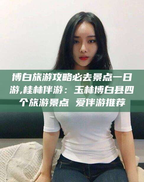 唐山博白旅游攻略必去景点一日游,桂林伴游：玉林博白县四个旅游景点 爱伴游推荐