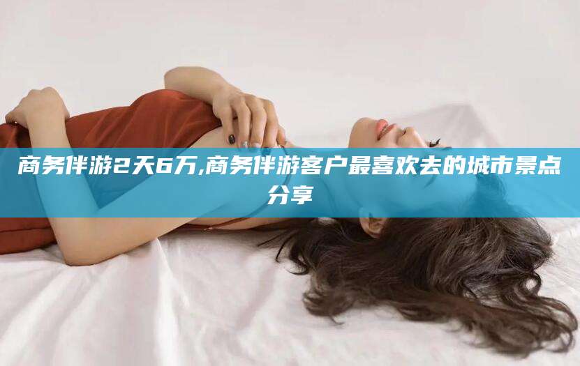 唐山商务伴游2天6万,商务伴游客户最喜欢去的城市景点分享