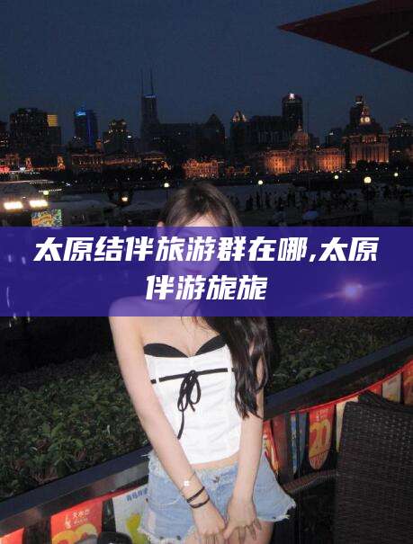 唐山太原结伴旅游群在哪,太原伴游旎旎