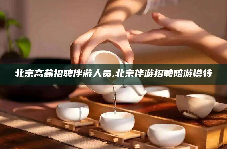 唐山北京高薪招聘伴游人员,北京伴游招聘陪游模特