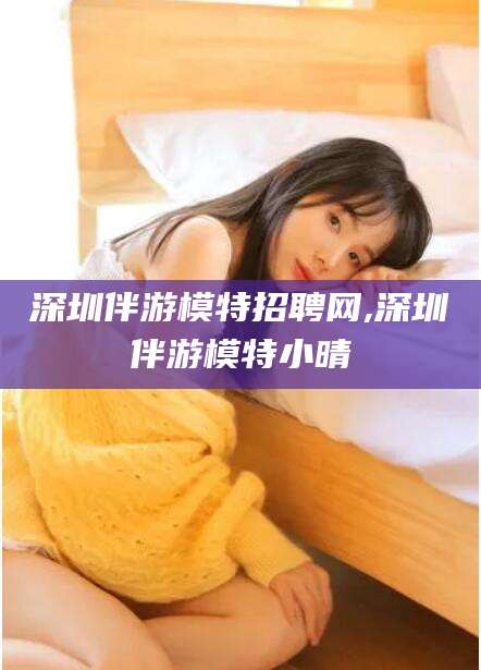 唐山深圳伴游模特招聘网,深圳伴游模特小晴