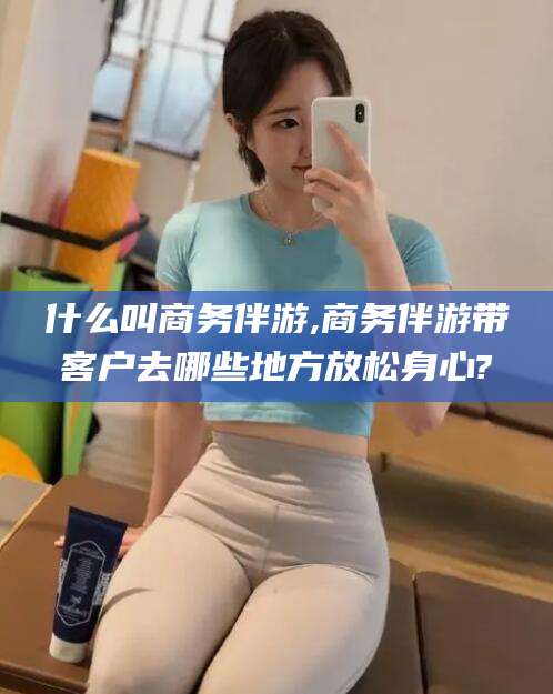 唐山什么叫商务伴游,商务伴游带客户去哪些地方放松身心?