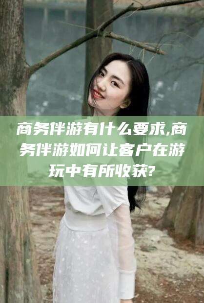 唐山商务伴游有什么要求,商务伴游如何让客户在游玩中有所收获?