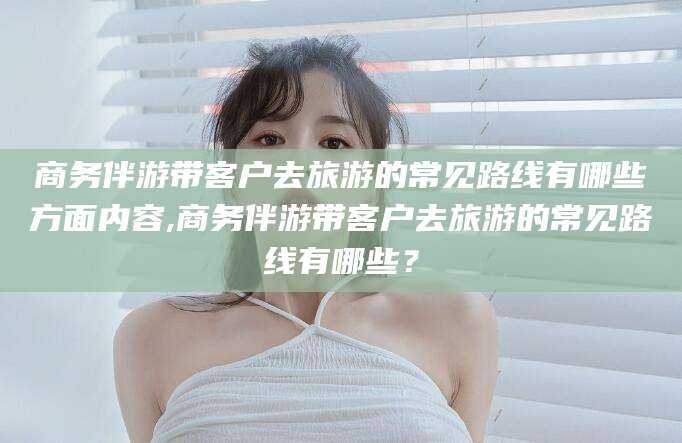 唐山商务伴游带客户去旅游的常见路线有哪些方面内容,商务伴游带客户去旅游的常见路线有哪些？