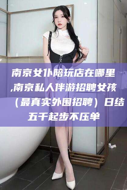 唐山南京女仆陪玩店在哪里,南京私人伴游招聘女孩（最真实外围招聘）日结五千起步不压单