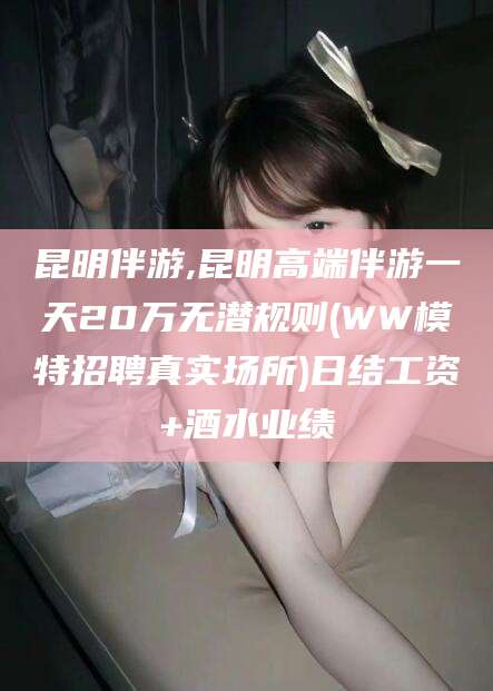 唐山昆明伴游,昆明高端伴游一天20万无潜规则(WW模特招聘真实场所)日结工资+酒水业绩