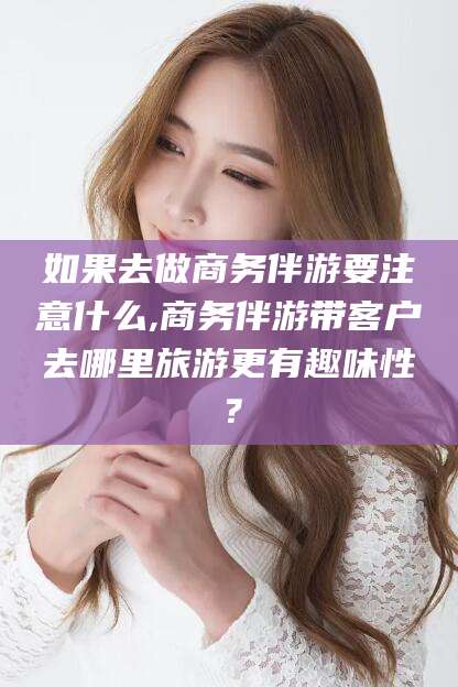 唐山如果去做商务伴游要注意什么,商务伴游带客户去哪里旅游更有趣味性？