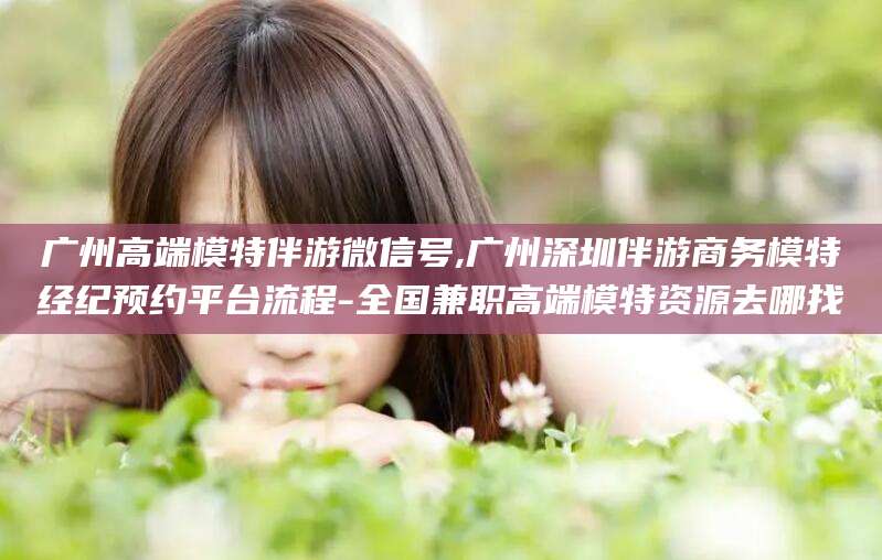 唐山广州高端模特伴游微信号,广州深圳伴游商务模特经纪预约平台流程-全国兼职高端模特资源去哪找