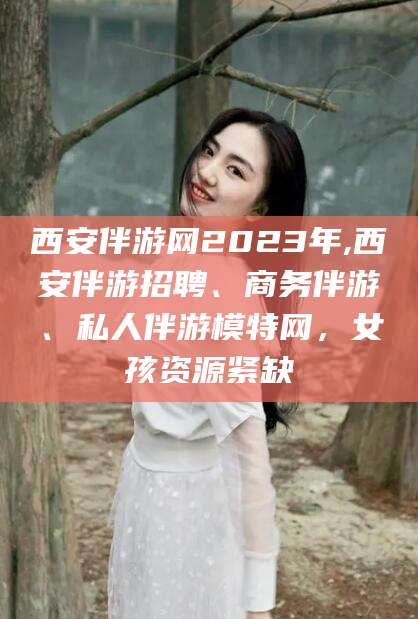 唐山西安伴游网2023年,西安伴游招聘、商务伴游、私人伴游模特网，女孩资源紧缺