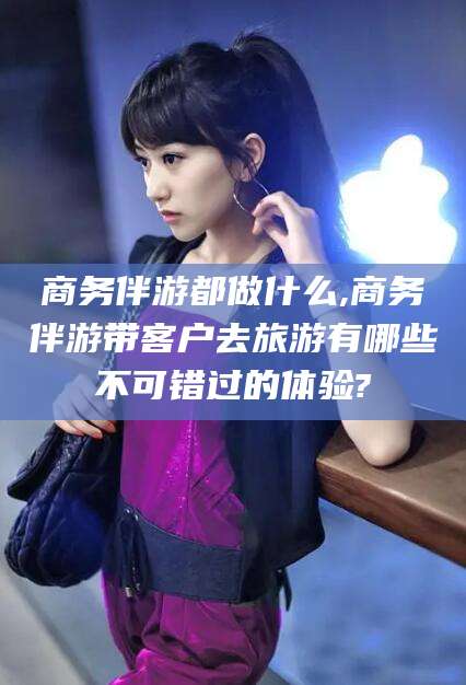 唐山商务伴游都做什么,商务伴游带客户去旅游有哪些不可错过的体验?