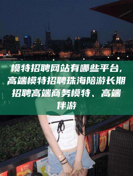 唐山模特招聘网站有哪些平台,高端模特招聘珠海陪游长期招聘高端商务模特、高端伴游