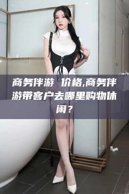 唐山商务伴游 价格,商务伴游带客户去哪里购物休闲？