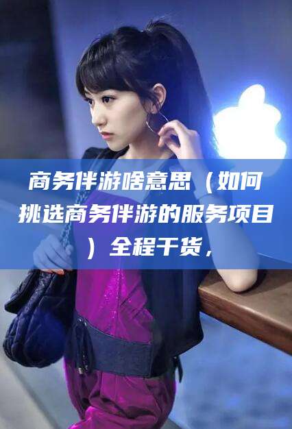 唐山商务伴游啥意思（如何挑选商务伴游的服务项目）全程干货，
