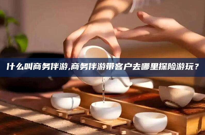 唐山什么叫商务伴游,商务伴游带客户去哪里探险游玩？