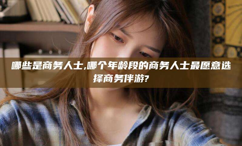 唐山哪些是商务人士,哪个年龄段的商务人士最愿意选择商务伴游?