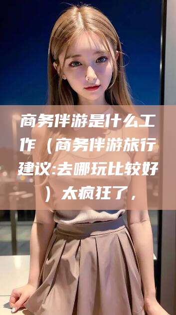 唐山商务伴游是什么工作（商务伴游旅行建议:去哪玩比较好）太疯狂了，