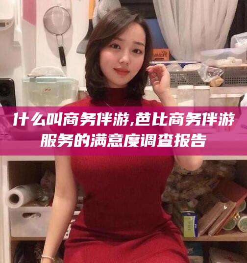 唐山什么叫商务伴游,芭比商务伴游服务的满意度调查报告