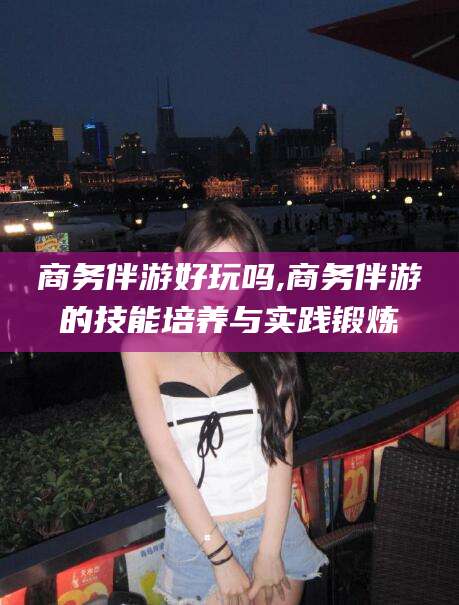 唐山商务伴游好玩吗,商务伴游的技能培养与实践锻炼