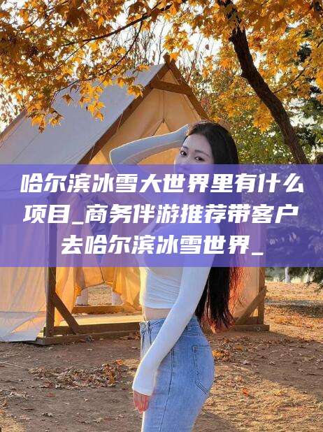 唐山哈尔滨冰雪大世界里有什么项目_商务伴游推荐带客户去哈尔滨冰雪世界_
