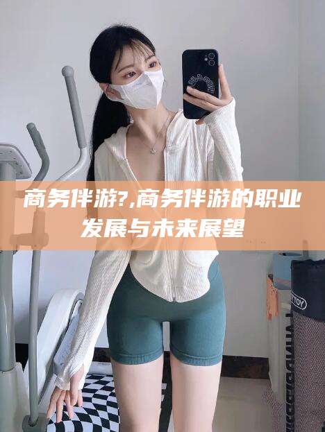 唐山商务伴游?,商务伴游的职业发展与未来展望