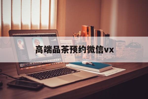 唐山关于高端品茶预约微信vx的信息