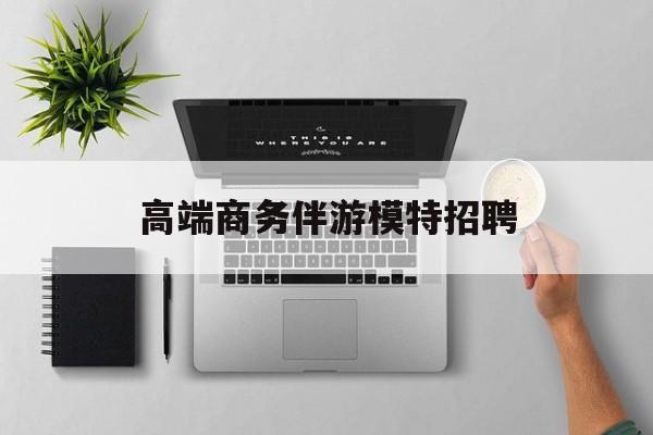 全国高端商务伴游模特预约最新资讯（谁能告诉我哪里有唐山高端商务伴游模特招聘？）